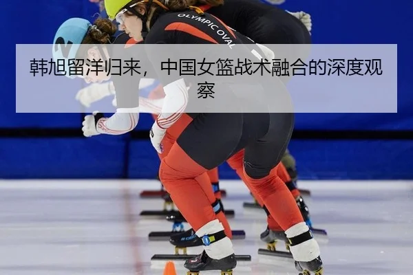 韩旭留洋归来，中国女篮战术融合的深度观察