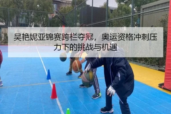 吴艳妮亚锦赛跨栏夺冠，奥运资格冲刺压力下的挑战与机遇