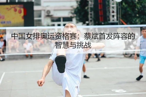 中国女排奥运资格赛：蔡斌首发阵容的智慧与挑战
