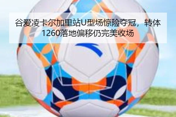 谷爱凌卡尔加里站U型场惊险夺冠，转体1260落地偏移仍完美收场