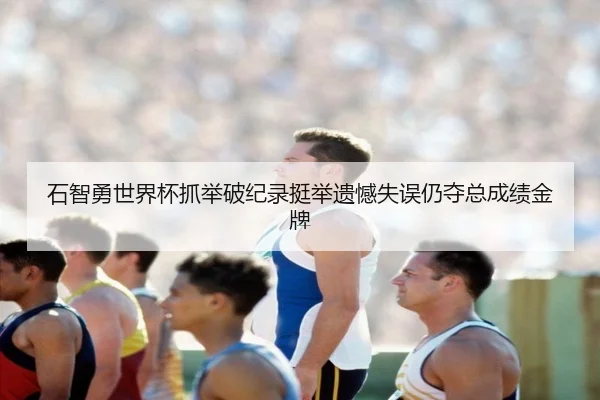 石智勇世界杯抓举破纪录挺举遗憾失误仍夺总成绩金牌